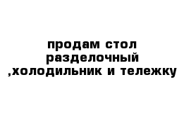 продам стол разделочный ,холодильник и тележку